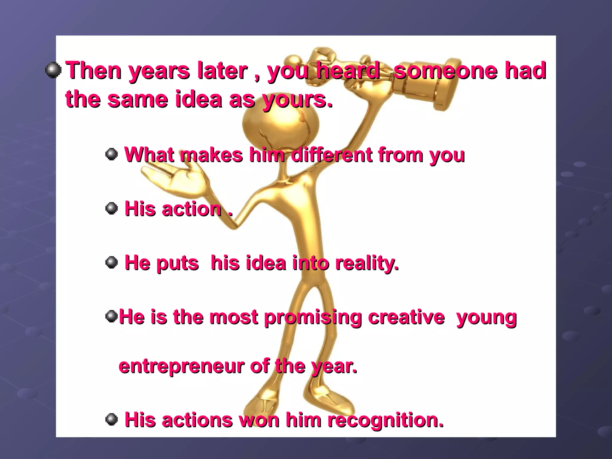 Then years later , you heard someone hadThen years later , you heard someone had
the same idea as yours.the same idea as yours.
What makes him different from youWhat makes him different from you
His action .His action .
He puts his idea into reality.He puts his idea into reality.
He is the most promising creative youngHe is the most promising creative young
entrepreneur of the year.entrepreneur of the year.
His actions won him recognition.His actions won him recognition.
 