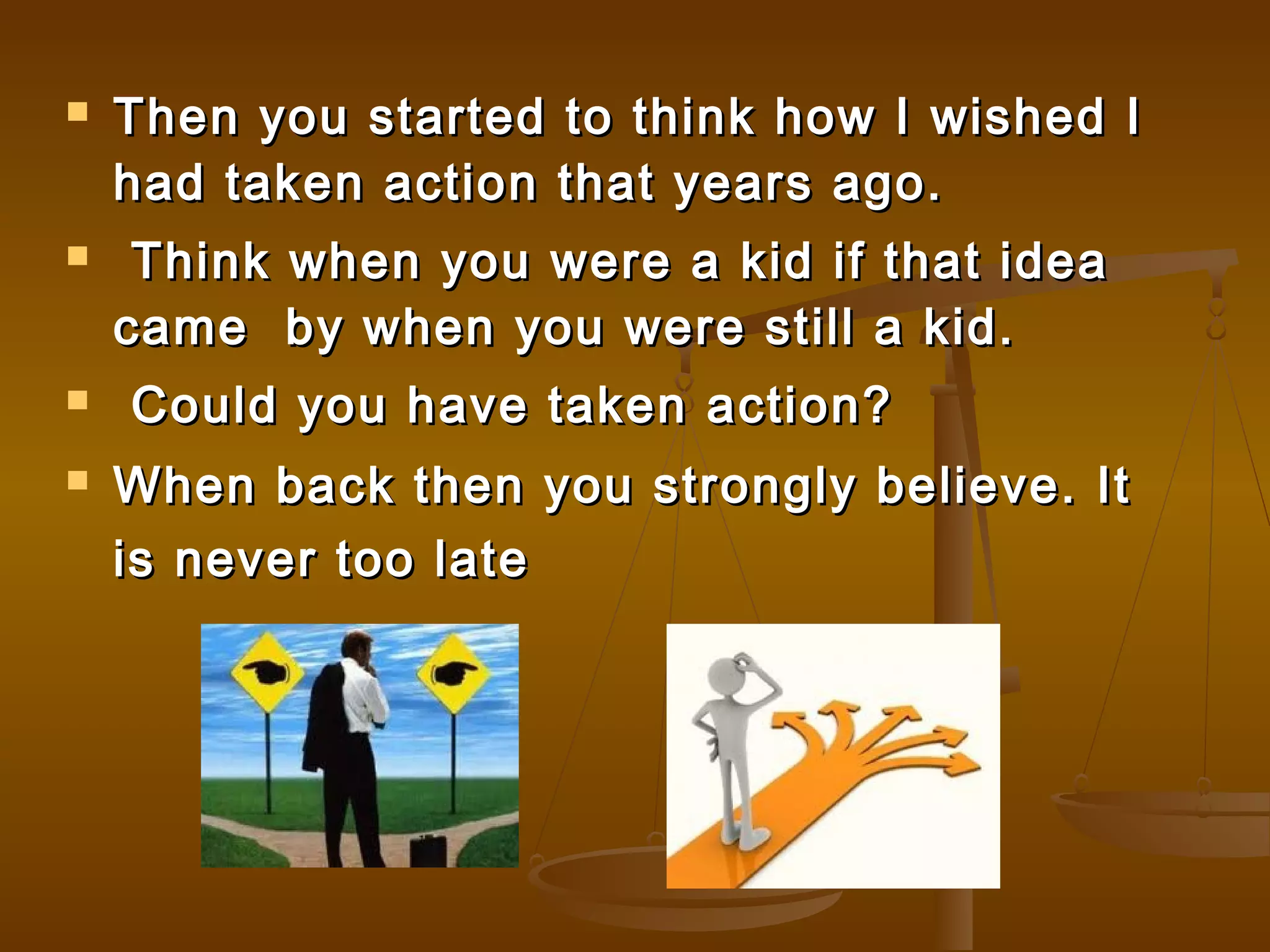  Then you started to think how I wished IThen you started to think how I wished I
had taken action that years ago.had taken action that years ago.
 Think when you were a kid if that ideaThink when you were a kid if that idea
came by when you were still a kid.came by when you were still a kid.
 Could you have taken action?Could you have taken action?
 When back then you strongly believe. ItWhen back then you strongly believe. It
is never too lateis never too late
 