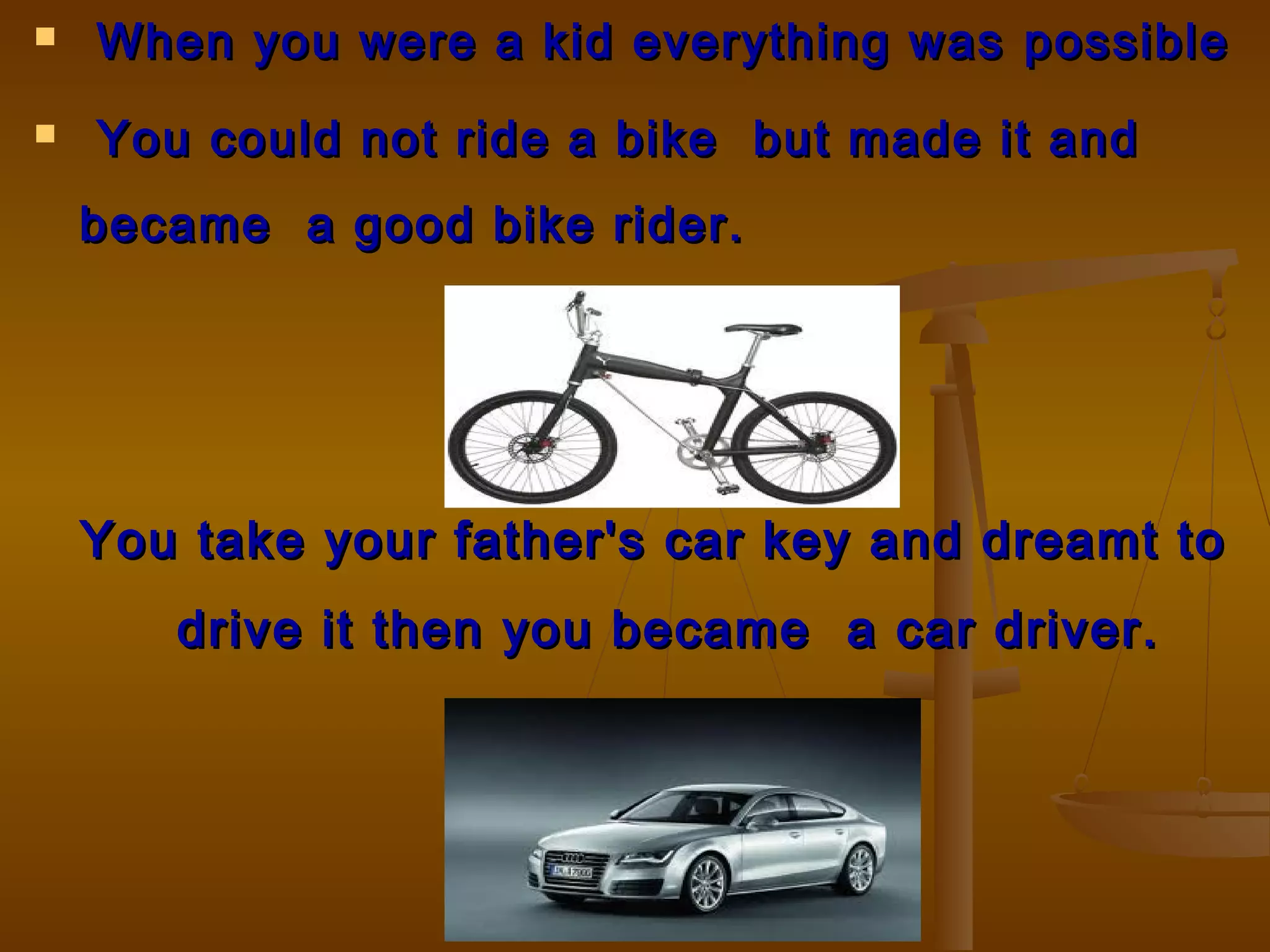  When you were a kid everything wasWhen you were a kid everything was possiblepossible
 You could not ride a bike but made it andYou could not ride a bike but made it and
became a good bike rider.became a good bike rider.
You take your father's car key and dreamt toYou take your father's car key and dreamt to
drive it then you became a car driver.drive it then you became a car driver.
 