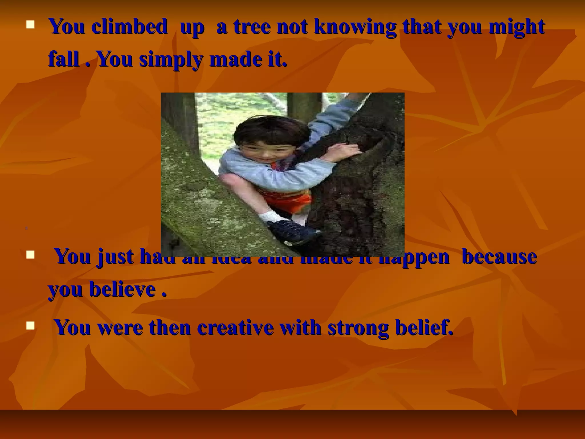  You climbed up a tree not knowing that you mightYou climbed up a tree not knowing that you might
fall . You simply made it.fall . You simply made it.
[[[[
 You just had an idea and made it happen becauseYou just had an idea and made it happen because
you believe .you believe .
 You were then creative with strong belief.You were then creative with strong belief.
 