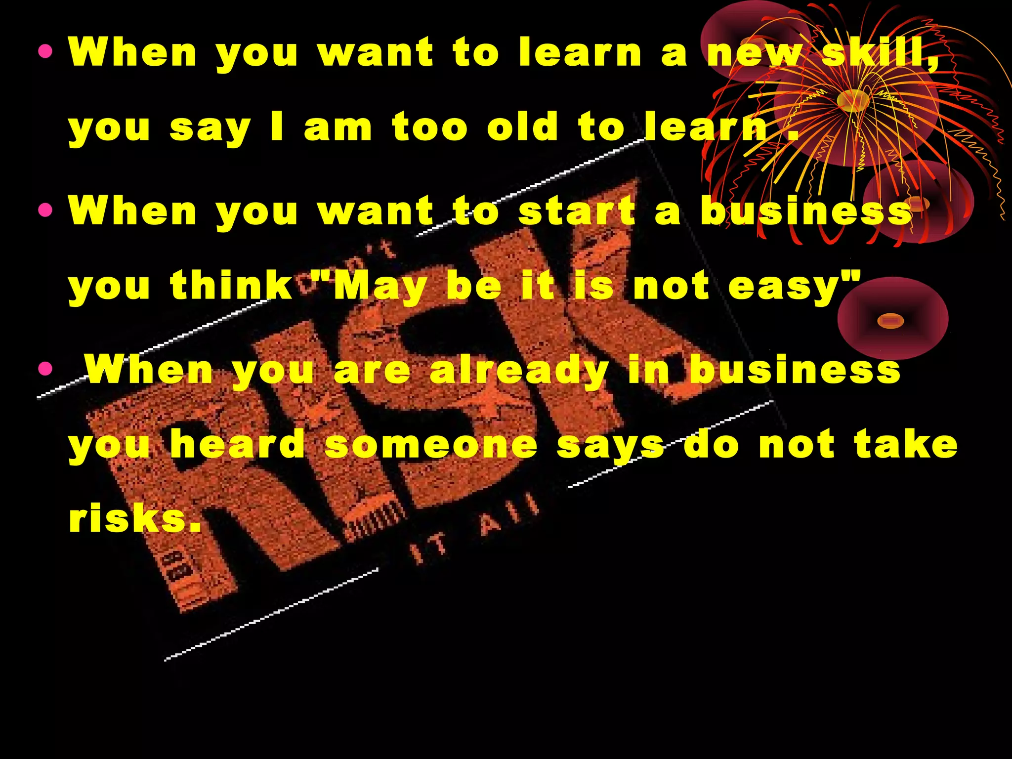 • When you want to learn a new skill,
you say I am too old to learn .
• When you want to start a business
you think "May be it is not easy"
• When you are already in business
you heard someone says do not take
risks.
 