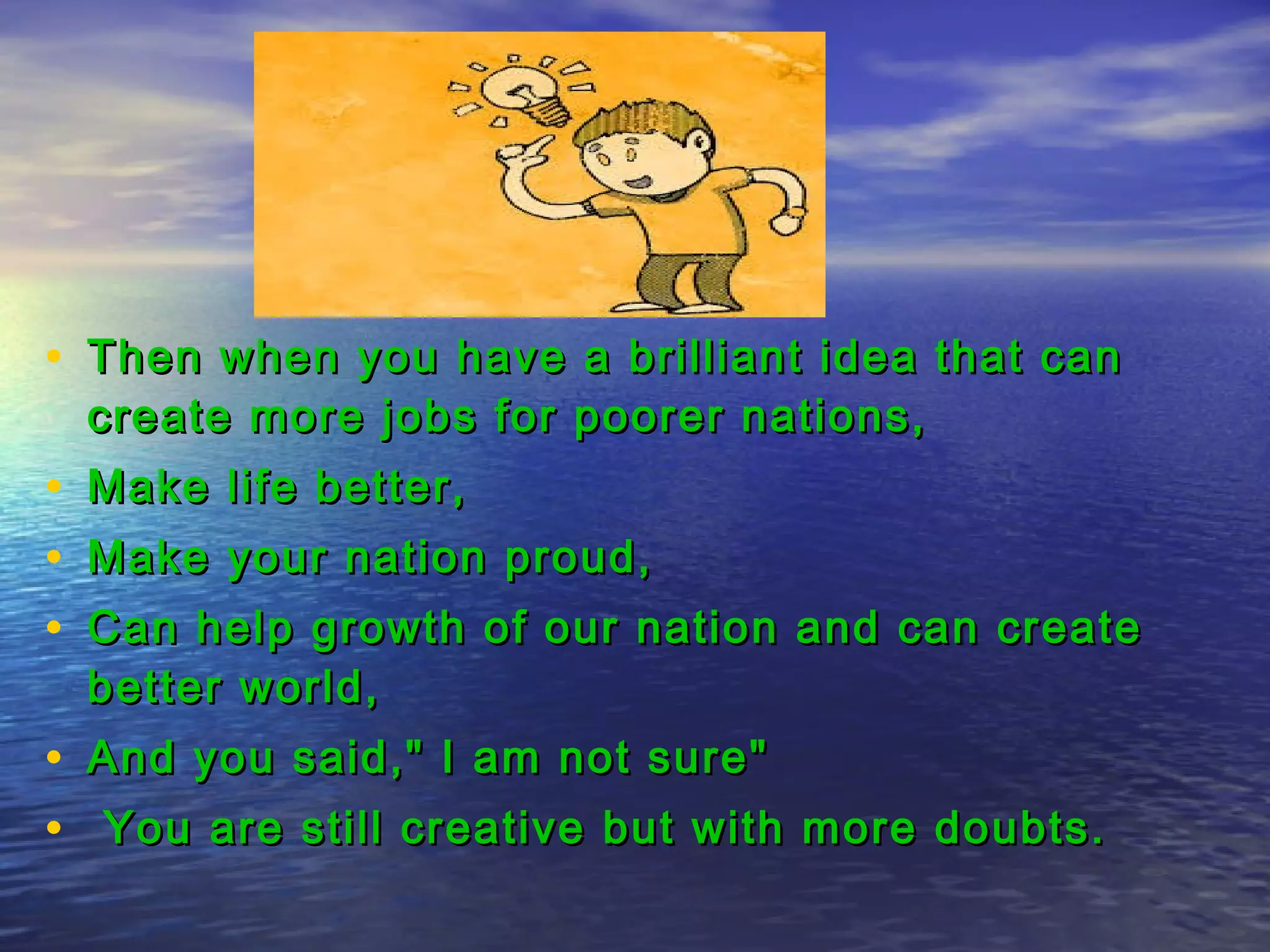 • Then when you have a brilliant idea that canThen when you have a brilliant idea that can
create more jobs for poorer nations,create more jobs for poorer nations,
• Make life better,Make life better,
• Make your nation proud,Make your nation proud,
• Can help growth of our nation and can createCan help growth of our nation and can create
better world,better world,
• And you said," I am not sure"And you said," I am not sure"
• You are still creative but with more doubts.You are still creative but with more doubts.
 