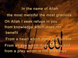 In the name of AllahIn the name of Allah
the most merciful the most graciousthe most merciful the most gracious
Oh Allah I seek refuge in youOh Allah I seek refuge in you
from knowledge which does notfrom knowledge which does not
benefitbenefit
From a heart which does not humbleFrom a heart which does not humble
From an eye which does not cry andFrom an eye which does not cry and
from a pray which is not answeredfrom a pray which is not answered
 