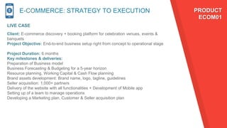 E-COMMERCE: STRATEGY TO EXECUTION
LIVE CASE
PRODUCT
ECOM01
Client: E-commerce discovery + booking platform for celebration venues, events &
banquets
Project Objective: End-to-end business setup right from concept to operational stage
Project Duration: 6 months
Key milestones & deliveries:
Preparation of Business model
Business Forecasting & Budgeting for a 5-year horizon
Resource planning, Working Capital & Cash Flow planning
Brand assets development: Brand name, logo, tagline, guidelines
Seller acquisition: 1,000+ partners
Delivery of the website with all functionalities + Development of Mobile app
Setting up of a team to manage operations
Developing a Marketing plan, Customer & Seller acquisition plan
 