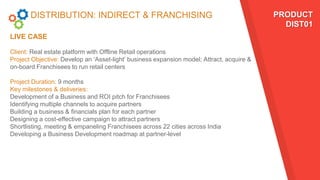DISTRIBUTION: INDIRECT & FRANCHISING
LIVE CASE
PRODUCT
DIST01
Client: Real estate platform with Offline Retail operations
Project Objective: Develop an ‘Asset-light’ business expansion model; Attract, acquire &
on-board Franchisees to run retail centers
Project Duration: 9 months
Key milestones & deliveries:
Development of a Business and ROI pitch for Franchisees
Identifying multiple channels to acquire partners
Building a business & financials plan for each partner
Designing a cost-effective campaign to attract partners
Shortlisting, meeting & empaneling Franchisees across 22 cities across India
Developing a Business Development roadmap at partner-level
 