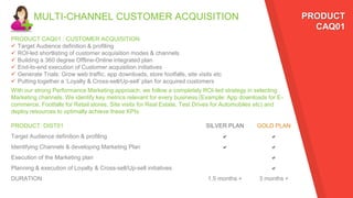 MULTI-CHANNEL CUSTOMER ACQUISITION
PRODUCT CAQ01 : CUSTOMER ACQUISITION
 Target Audience definition & profiling
 ROI-led shortlisting of customer acquisition modes & channels
 Building a 360 degree Offline-Online integrated plan
 End-to-end execution of Customer acquisition initiatives
 Generate Trials: Grow web traffic, app downloads, store footfalls, site visits etc
 Putting together a ‘Loyalty & Cross-sell/Up-sell’ plan for acquired customers
PRODUCT: DIST01 SILVER PLAN GOLD PLAN
Target Audience definition & profiling a a
Identifying Channels & developing Marketing Plan a a
Execution of the Marketing plan a
Planning & execution of Loyalty & Cross-sell/Up-sell initiatives a
DURATION 1.5 months + 3 months +
PRODUCT
CAQ01
With our strong Performance Marketing approach, we follow a completely ROI-led strategy in selecting
Marketing channels. We identify key metrics relevant for every business (Example: App downloads for E-
commerce, Footfalls for Retail stores, Site visits for Real Estate, Test Drives for Automobiles etc) and
deploy resources to optimally achieve these KPIs
 