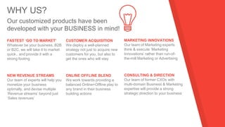 WHY US?
Our customized products have been
developed with your BUSINESS in mind!
FASTEST ‘GO TO MARKET’
Whatever be your business, B2B
or B2C, we will take it to market
quick.. and provide it with a
strong footing
CUSTOMER ACQUISITION
We deploy a well-planned
strategy not just to acquire new
customers for you, but also to
get the ones who will stay
MARKETING INNOVATIONS
Our team of Marketing experts
think & execute ‘Marketing
Innovations’ rather than run-of-
the-mill Marketing or Advertising
NEW REVENUE STREAMS
Our team of experts will help you
monetize your business
optimally, and devise multiple
‘Revenue streams’ beyond just
‘Sales revenues’
ONLINE OFFLINE BLEND
We work towards providing a
balanced Online+Offline play to
any brand in their business
building actions
CONSULTING & DIRECTION
Our team of former CXOs with
multi-domain Business & Marketing
expertise will provide a strong
strategic direction to your business
 