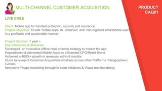 MULTI-CHANNEL CUSTOMER ACQUISITION PRODUCT
CAQ01
LIVE CASE
Client: Mobile app for handset protection, security and insurance
Project Objective: To sell mobile apps to unserved and non-digitised smartphone users
in a profitable and sustainable manner
Project Duration: 1 year +
Key milestones & deliveries:
Developed an innovative offline retail channel strategy to market the app
Repositioned & rebranded Mobile Apps as a Branded CPG/Retail Brand
Achieved a 400%+ growth in revenues within 6 months
Quick ramp-up of Customer Acquisition initiatives across other Platforms / Geographies /
Genres
Innovative-Frugal marketing through In-store initiatives & Visual merchandising
 