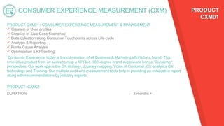 CONSUMER EXPERIENCE MEASUREMENT (CXM)
PRODUCT CXM01 : CONSUMER EXPERIENCE MEASUREMENT & MANAGEMENT
 Creation of User profiles
 Creation of ‘Use Case Scenarios’
 Data collection along Consumer Touchpoints across Life-cycle
 Analysis & Reporting
 Route Cause Analysis
 Optimization & KPI setting
PRODUCT: CXM01
DURATION 2 months +
PRODUCT
CXM01
‘Consumer Experience’ today is the culmination of all Business & Marketing efforts by a brand. This
innovative product from us seeks to map a KPI-led, 360-degree brand experience from a ‘Consumer’
perspective. Our work spans the CX strategy, Journey mapping, Voice of Customer, CX analytics CX
technology and Training. Our multiple audit and measurement tools help in providing an exhaustive report
along with recommendations by industry experts
 