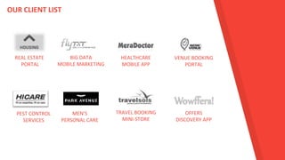 REAL ESTATE
PORTAL
OUR CLIENT LIST
BIG DATA
MOBILE MARKETING
HEALTHCARE
MOBILE APP
VENUE BOOKING
PORTAL
PEST CONTROL
SERVICES
MEN’S
PERSONAL CARE
TRAVEL BOOKING
MINI-STORE
OFFERS
DISCOVERY APP
 