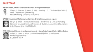 GANESH BALARAMAN, Consumer Services & Retail management expert
25+ yrs | Telecom | Media | VAS | Gaming | IT | Customer Experience |
Sales | Operations | Marketing
MBA-Marketing, University of Mumbai
NITISH MALIK, Media & Telecom Business management expert
30+ yrs | Retail | Consumer Durables | Electronics | Sales | Marketing
Consumer Services | Business Processes | Customer Acquisition | Operations
M.Sc. Physics, M.Sc - DMM (JBIMS)
TV THYAGARAJON, end-to-end project expert – Manufacturing and Sales & Distribution
25+ yrs | FMCG | Retail | Business Development | Operations |
Marketing | Industrial
B.E, PGDM- IIM-A
OUR TEAM
 