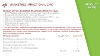 MARKETING : FRACTIONAL CMO
PRODUCT MKTG01 : MARKETING (FRACTIONAL MARKETING HEAD)
 Brand Assets development: Brand identity, Logo, Tagline, Brand guidelines
 Consumer & Marketing insights – Marketing Research
 Marketing Activity Calendar, Setting up of key milestones & KPIs – 1 year
 ROI-driven Campaign planning, development & execution
 Multi-channel marketing: Traditional, Digital, Social Media, Mobile
 Media planning & management
 Analysis, Reporting & Learnings
PRODUCT: ECOM01 SILVER PLAN GOLD PLAN
Brand Assets development & Marketing Activity Calendar a a
Consumer Insights development a
Campaign management & Media planning a
Execution & evaluation of marketing campaigns a
DURATION 1 month + 6 months +
PRODUCT
MKTG01
‘Think As Consumer’s panel of industry Marketing Heads have built and established popular brands across
industries & geographies. Our proprietary ‘Frugal Marketing’ model focuses on approaching Marketing with a
ROI-led lens, and building fruitful engagement that creates a highly satisfied & constantly growing base of
loyal customers and channel partners.
 