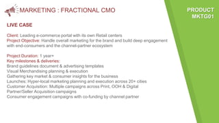 MARKETING : FRACTIONAL CMO
LIVE CASE
PRODUCT
MKTG01
Client: Leading e-commerce portal with its own Retail centers
Project Objective: Handle overall marketing for the brand and build deep engagement
with end-consumers and the channel-partner ecosystem
Project Duration: 1 year+
Key milestones & deliveries:
Brand guidelines document & advertising templates
Visual Merchandising planning & execution
Gathering key market & consumer insights for the business
Launches: Hyper-local marketing planning and execution across 20+ cities
Customer Acquisition: Multiple campaigns across Print, OOH & Digital
Partner/Seller Acquisition campaigns
Consumer engagement campaigns with co-funding by channel partner
 