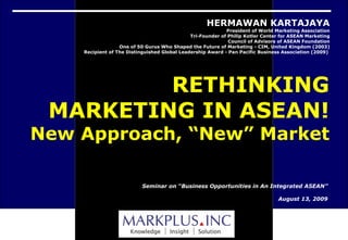 Seminar on “Business Opportunities in An Integrated ASEAN” August 13, 2009 HERMAWAN KARTAJAYA President of World Marketing Association Tri-Founder of Philip Kotler Center for ASEAN Marketing Council of Advisors of ASEAN Foundation One of 50 Gurus Who Shaped the Future of Marketing - CIM, United Kingdom (2003) Recipient of The Distinguished Global Leadership Award - Pan Pacific Business Association (2009)  RETHINKING MARKETING IN ASEAN! New Approach, “New” Market 