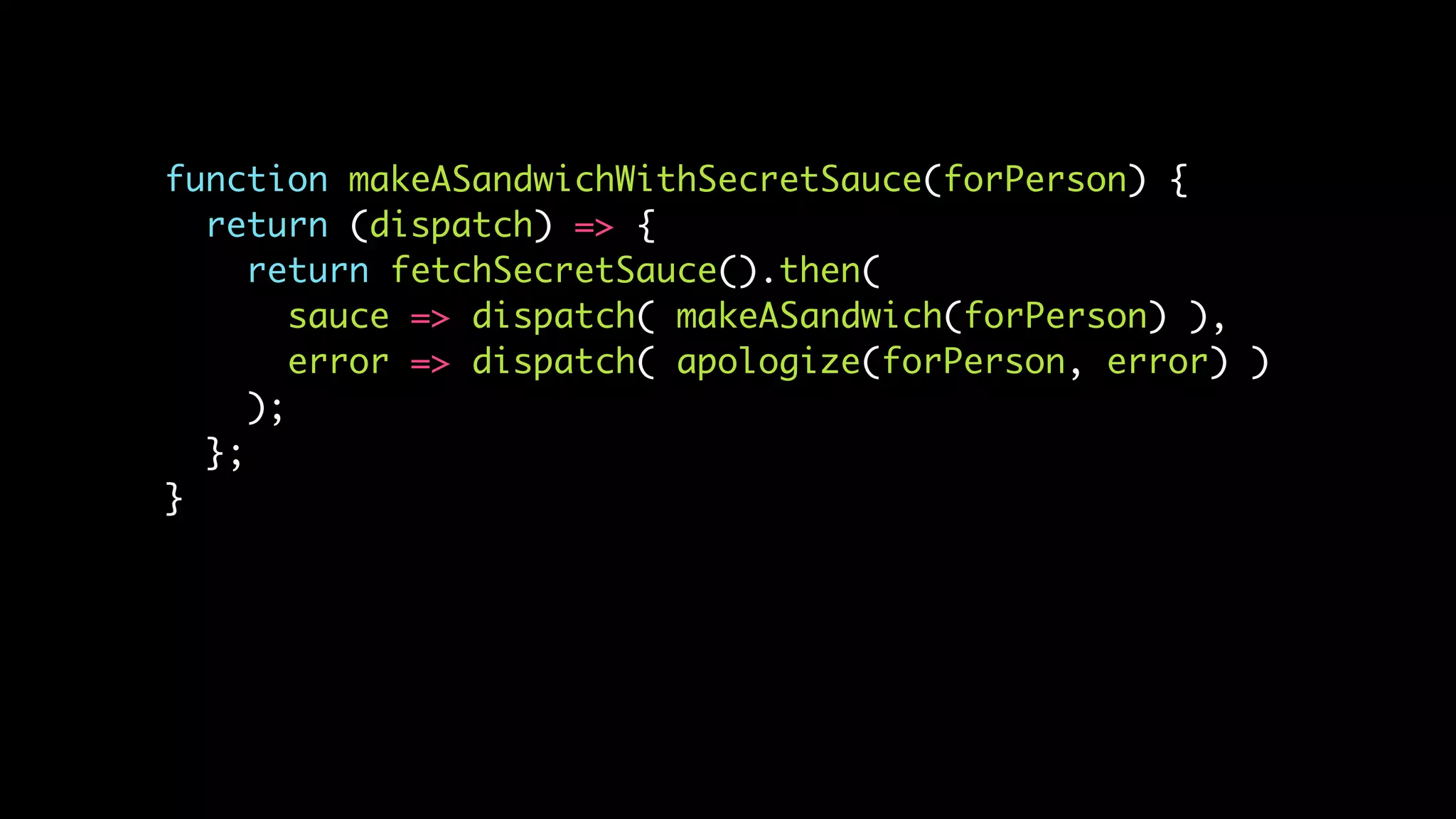 function makeASandwichWithSecretSauce(forPerson) {
return (dispatch) => {
return fetchSecretSauce().then(
sauce => dispatch( makeASandwich(forPerson) ),
error => dispatch( apologize(forPerson, error) )
);
};
}
 