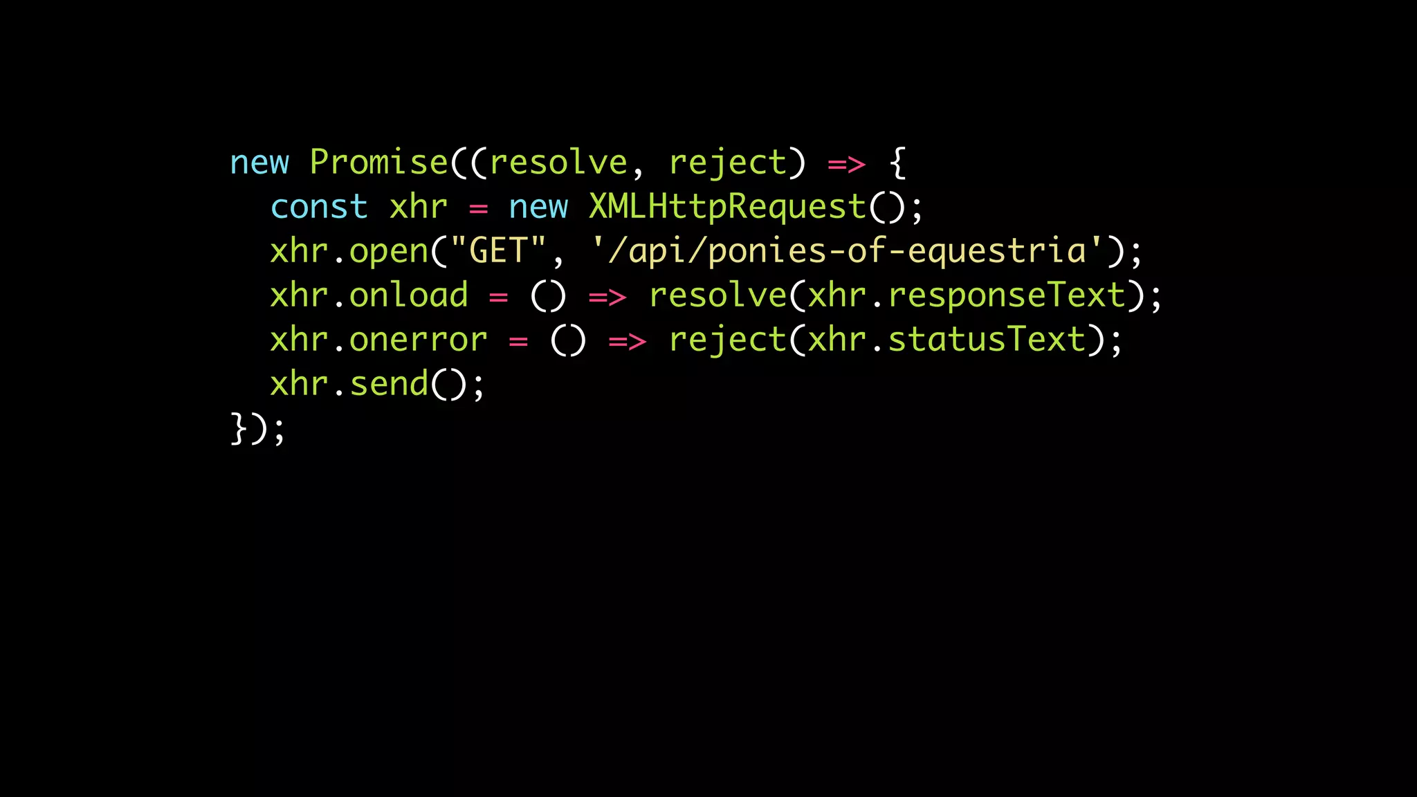 new Promise((resolve, reject) => {
const xhr = new XMLHttpRequest();
xhr.open("GET", '/api/ponies-of-equestria');
xhr.onload = () => resolve(xhr.responseText);
xhr.onerror = () => reject(xhr.statusText);
xhr.send();
});
 
