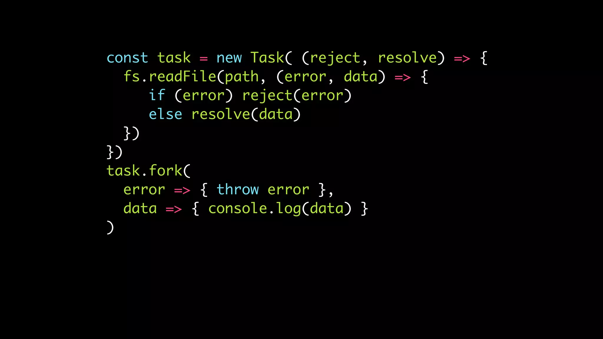 const task = new Task( (reject, resolve) => {
fs.readFile(path, (error, data) => {
if (error) reject(error)
else resolve(data)
})
})
task.fork(
error => { throw error },
data => { console.log(data) }
)
 