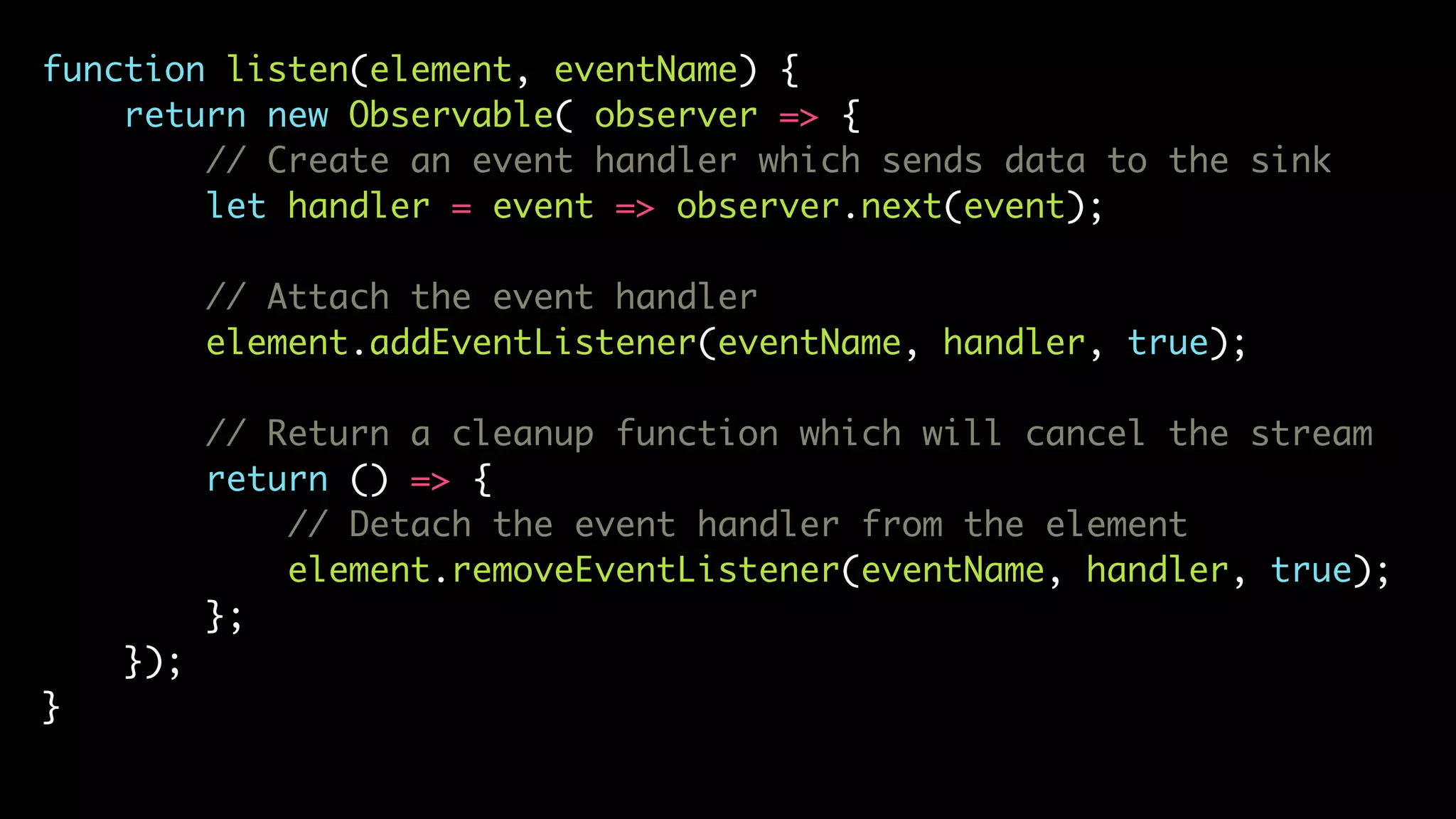 function listen(element, eventName) {
return new Observable( observer => {
// Create an event handler which sends data to the sink
let handler = event => observer.next(event);
// Attach the event handler
element.addEventListener(eventName, handler, true);
// Return a cleanup function which will cancel the stream
return () => {
// Detach the event handler from the element
element.removeEventListener(eventName, handler, true);
};
});
}
 