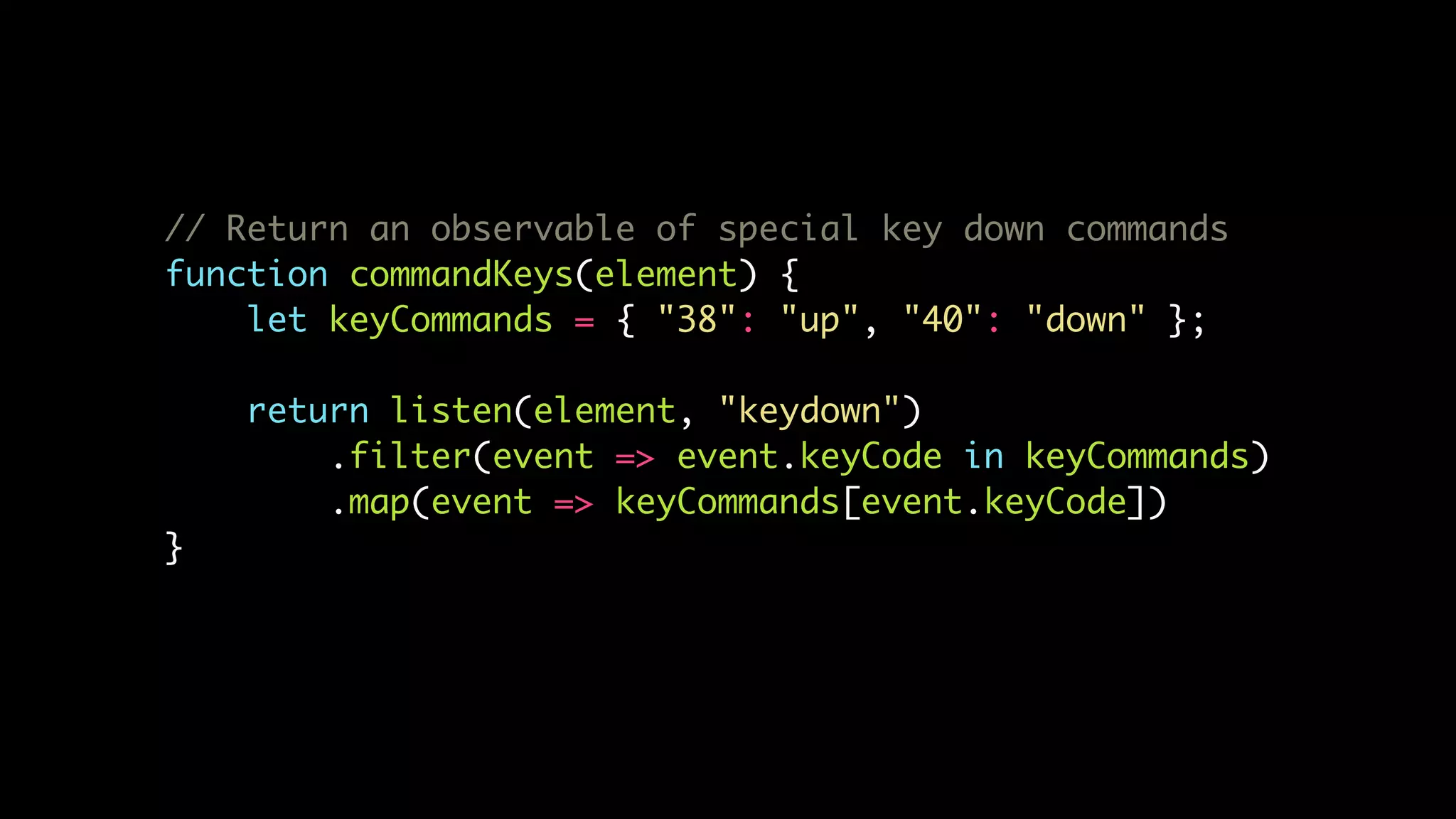 // Return an observable of special key down commands
function commandKeys(element) {
let keyCommands = { "38": "up", "40": "down" };
return listen(element, "keydown")
.filter(event => event.keyCode in keyCommands)
.map(event => keyCommands[event.keyCode])
}
 