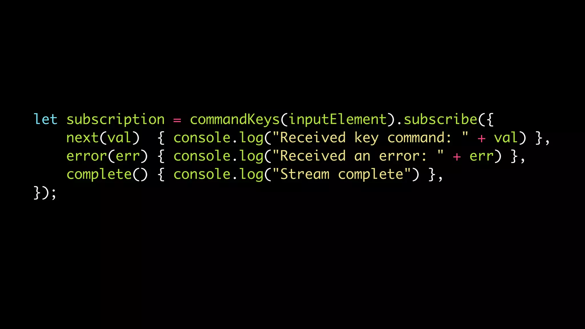 let subscription = commandKeys(inputElement).subscribe({
next(val) { console.log("Received key command: " + val) },
error(err) { console.log("Received an error: " + err) },
complete() { console.log("Stream complete") },
});
 