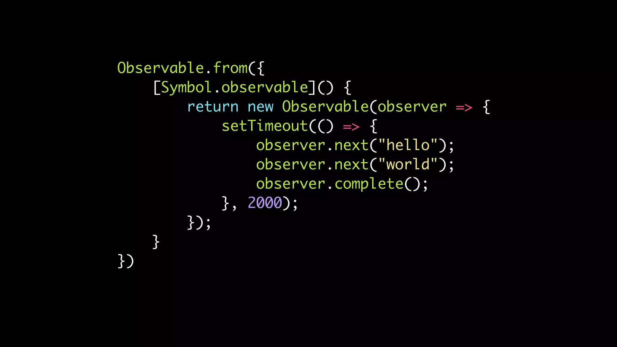 Observable.from({
[Symbol.observable]() {
return new Observable(observer => {
setTimeout(() => {
observer.next("hello");
observer.next("world");
observer.complete();
}, 2000);
});
}
})
 