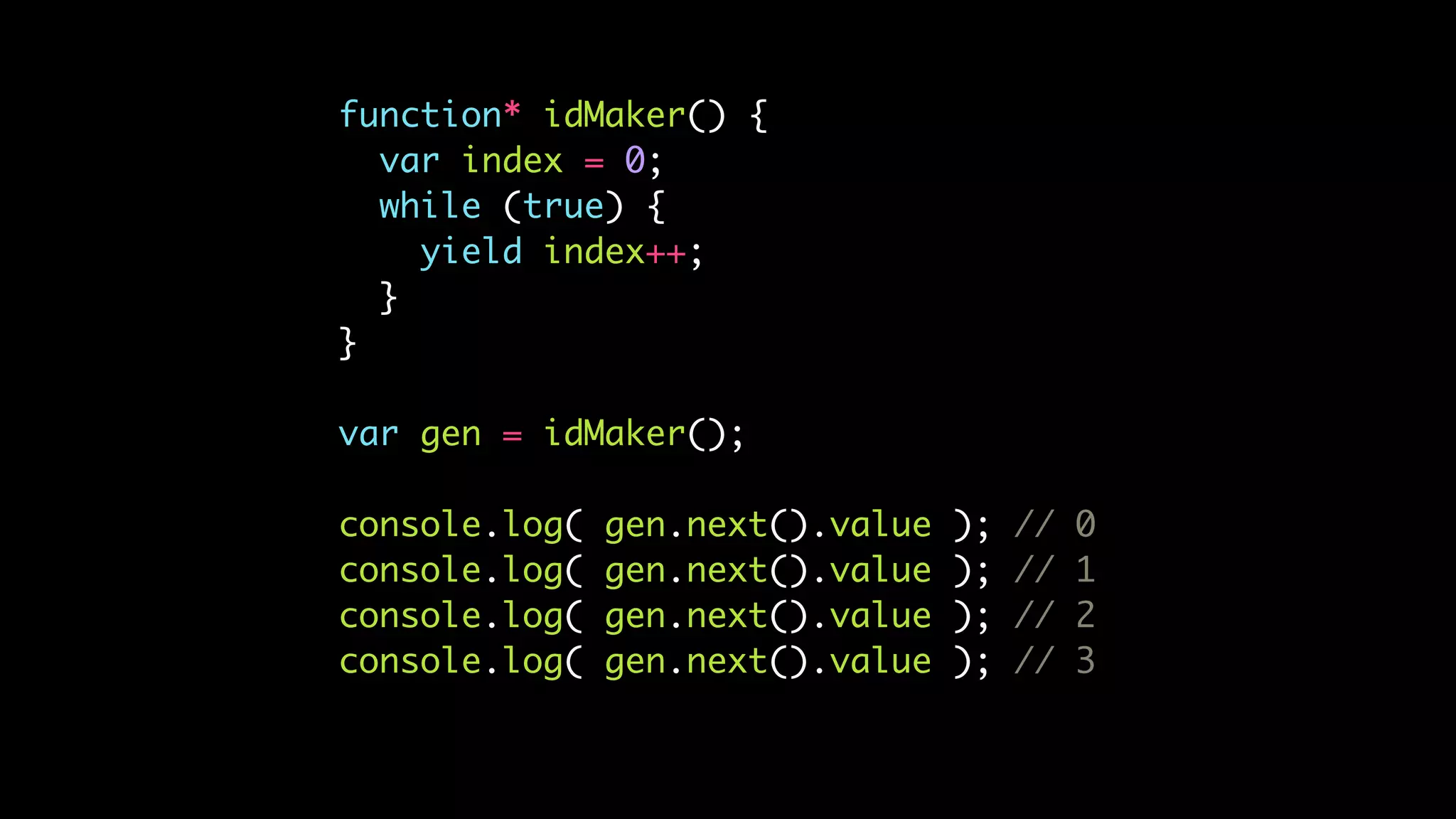 function* idMaker() {
var index = 0;
while (true) {
yield index++;
}
}
var gen = idMaker();
console.log( gen.next().value ); // 0
console.log( gen.next().value ); // 1
console.log( gen.next().value ); // 2
console.log( gen.next().value ); // 3
 