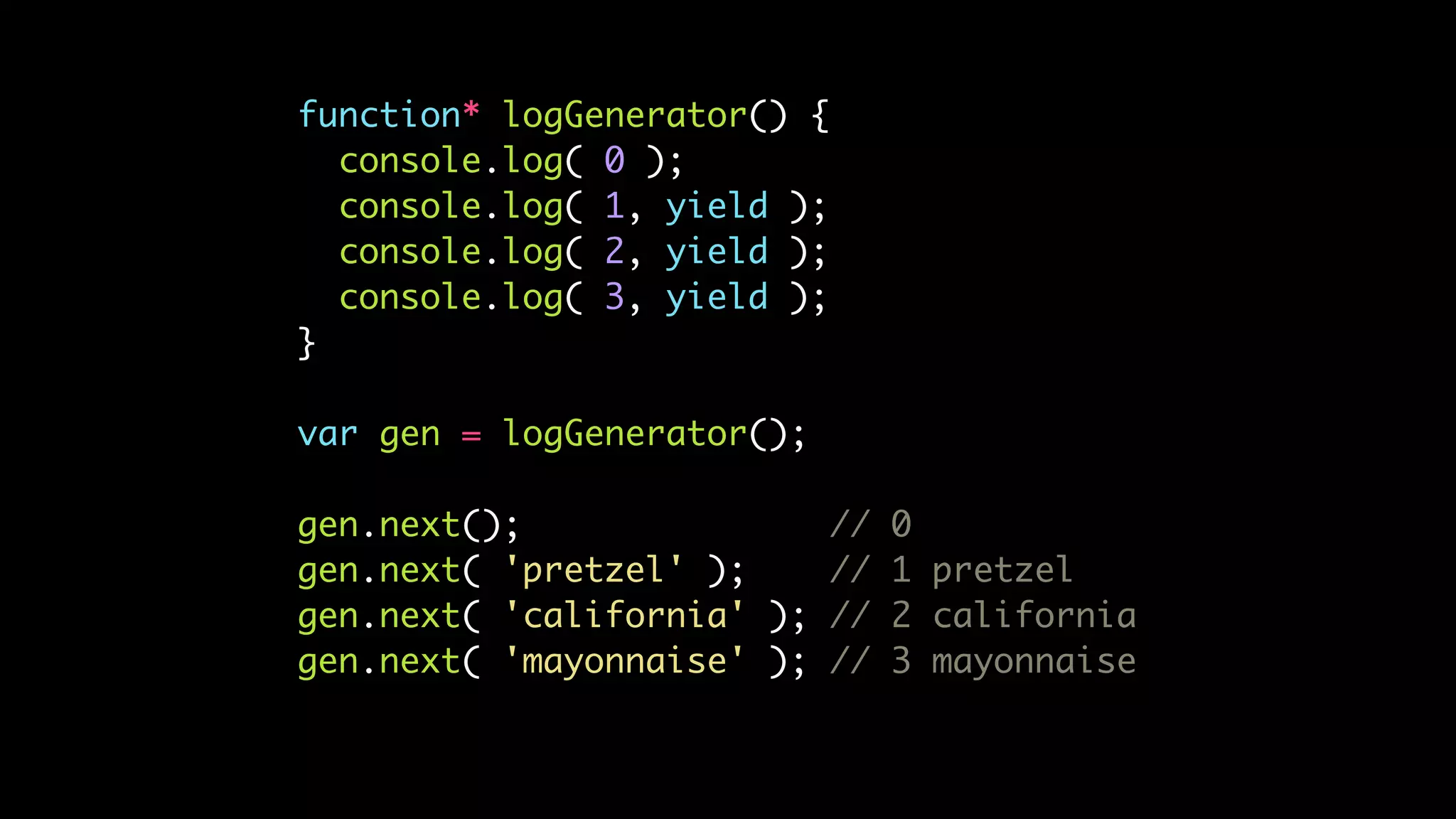 function* logGenerator() {
console.log( 0 );
console.log( 1, yield );
console.log( 2, yield );
console.log( 3, yield );
}
var gen = logGenerator();
gen.next(); // 0
gen.next( 'pretzel' ); // 1 pretzel
gen.next( 'california' ); // 2 california
gen.next( 'mayonnaise' ); // 3 mayonnaise
 
