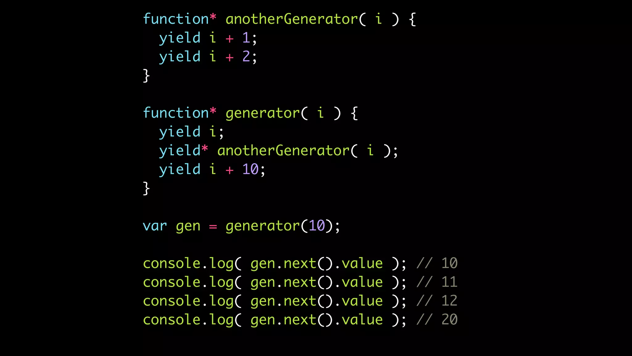 function* anotherGenerator( i ) {
yield i + 1;
yield i + 2;
}
function* generator( i ) {
yield i;
yield* anotherGenerator( i );
yield i + 10;
}
var gen = generator(10);
console.log( gen.next().value ); // 10
console.log( gen.next().value ); // 11
console.log( gen.next().value ); // 12
console.log( gen.next().value ); // 20
 