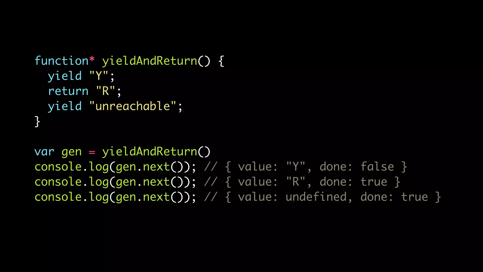 function* yieldAndReturn() {
yield "Y";
return "R";
yield "unreachable";
}
var gen = yieldAndReturn()
console.log(gen.next()); // { value: "Y", done: false }
console.log(gen.next()); // { value: "R", done: true }
console.log(gen.next()); // { value: undefined, done: true }
 