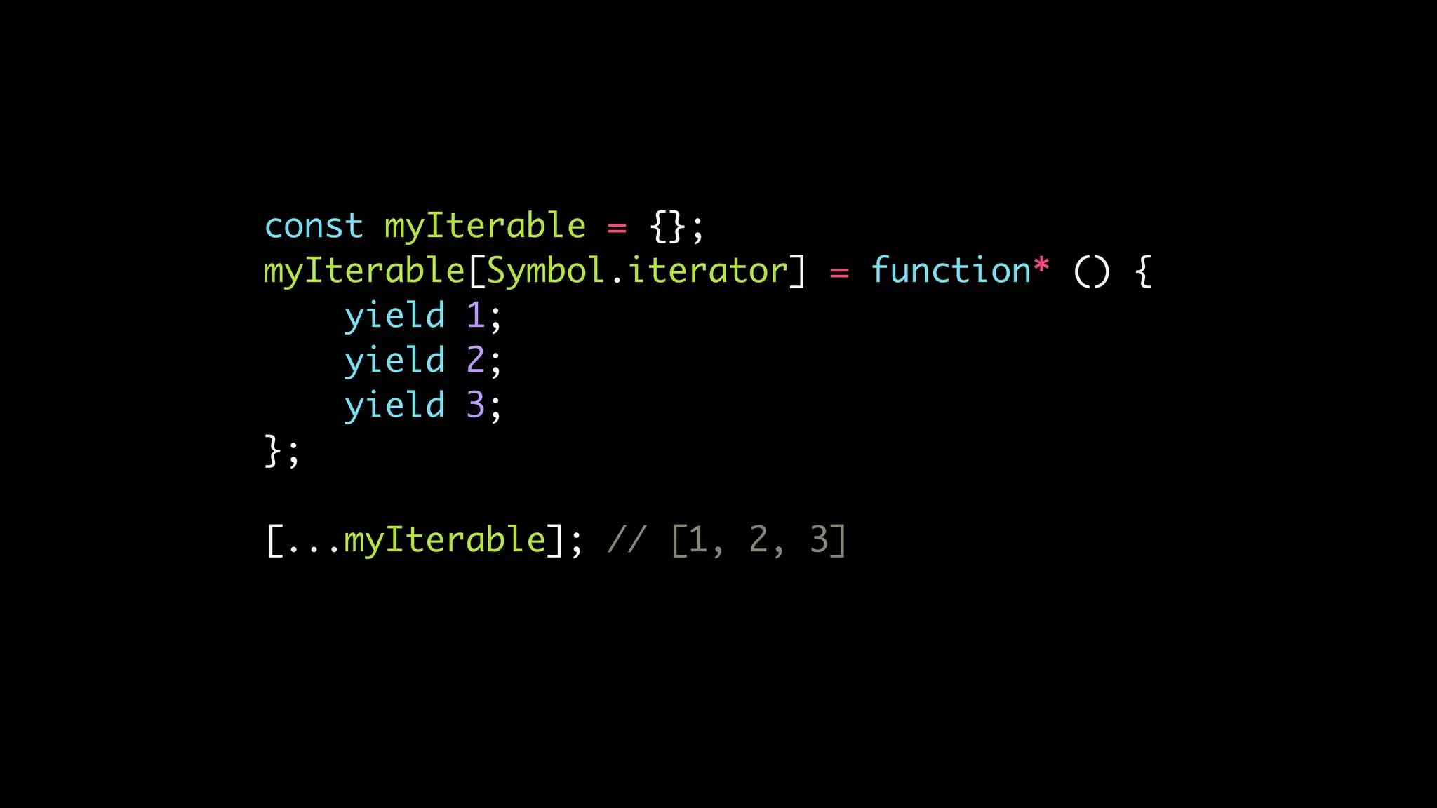 const myIterable = {};
myIterable[Symbol.iterator] = function* () {
yield 1;
yield 2;
yield 3;
};
[...myIterable]; // [1, 2, 3]
 