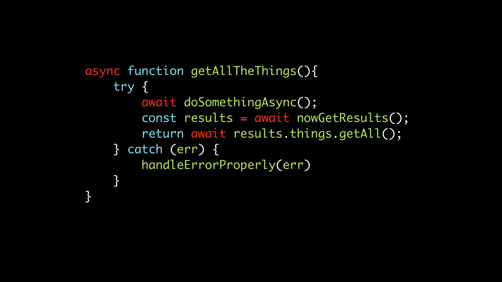 async function getAllTheThings(){
try {
await doSomethingAsync();
const results = await nowGetResults();
return await results.things.getAll();
} catch (err) {
handleErrorProperly(err)
}
}
 