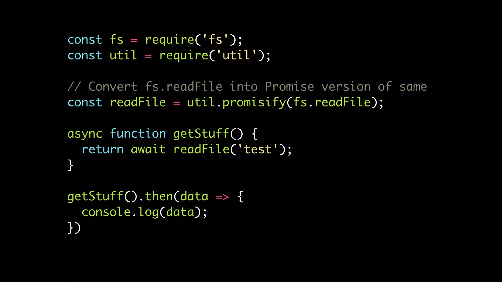 const fs = require('fs');
const util = require('util');
// Convert fs.readFile into Promise version of same
const readFile = util.promisify(fs.readFile);
async function getStuff() {
return await readFile('test');
}
getStuff().then(data => {
console.log(data);
})
 