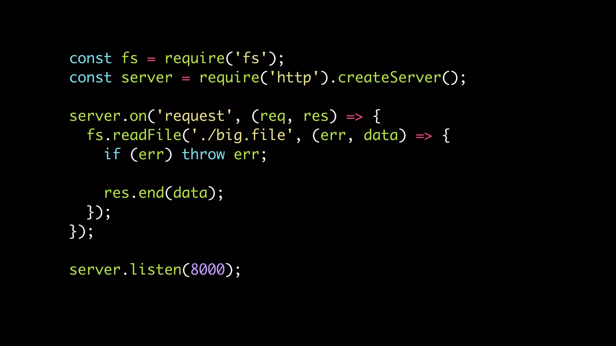 const fs = require('fs');
const server = require('http').createServer();
server.on('request', (req, res) => {
fs.readFile('./big.file', (err, data) => {
if (err) throw err;
res.end(data);
});
});
server.listen(8000);
 