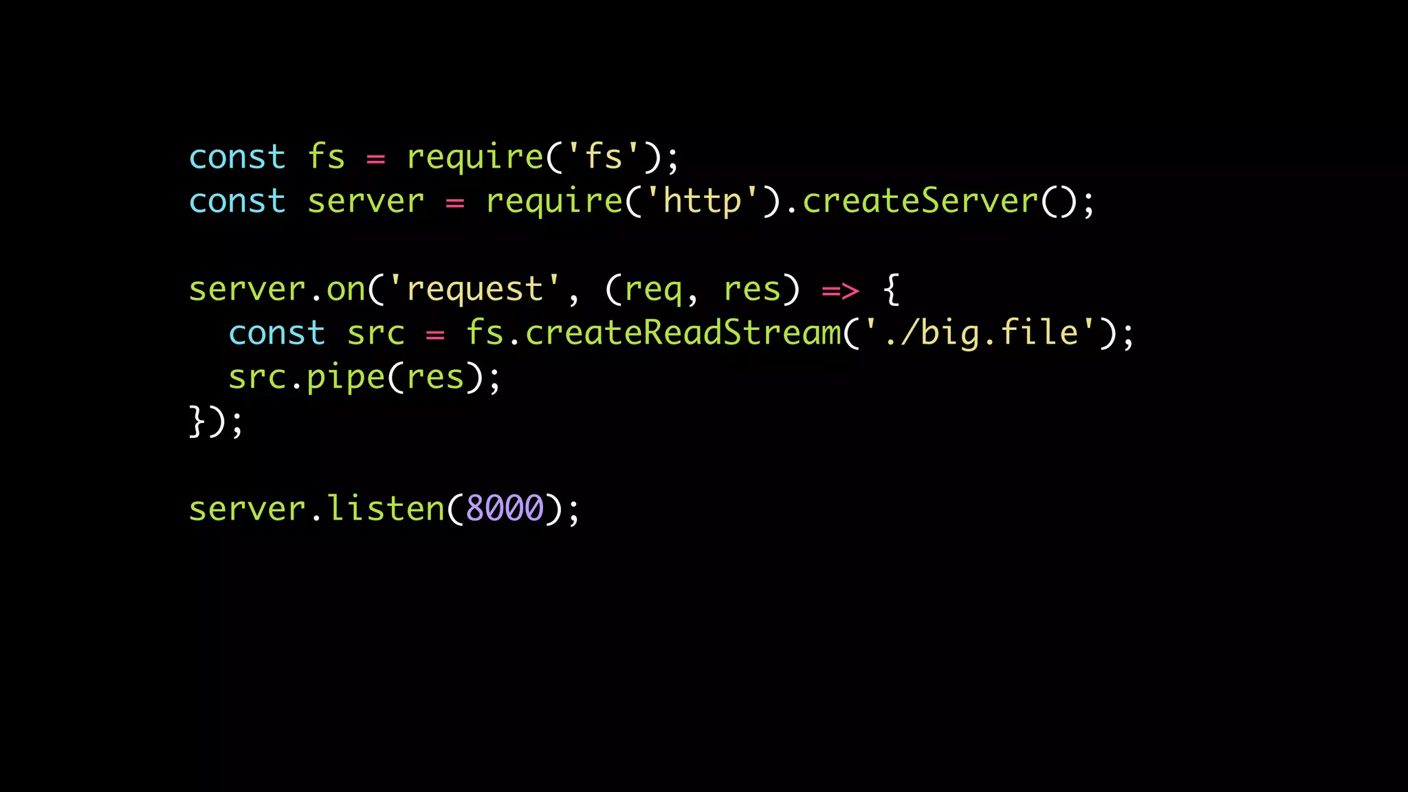 const fs = require('fs');
const server = require('http').createServer();
server.on('request', (req, res) => {
const src = fs.createReadStream('./big.file');
src.pipe(res);
});
server.listen(8000);
 