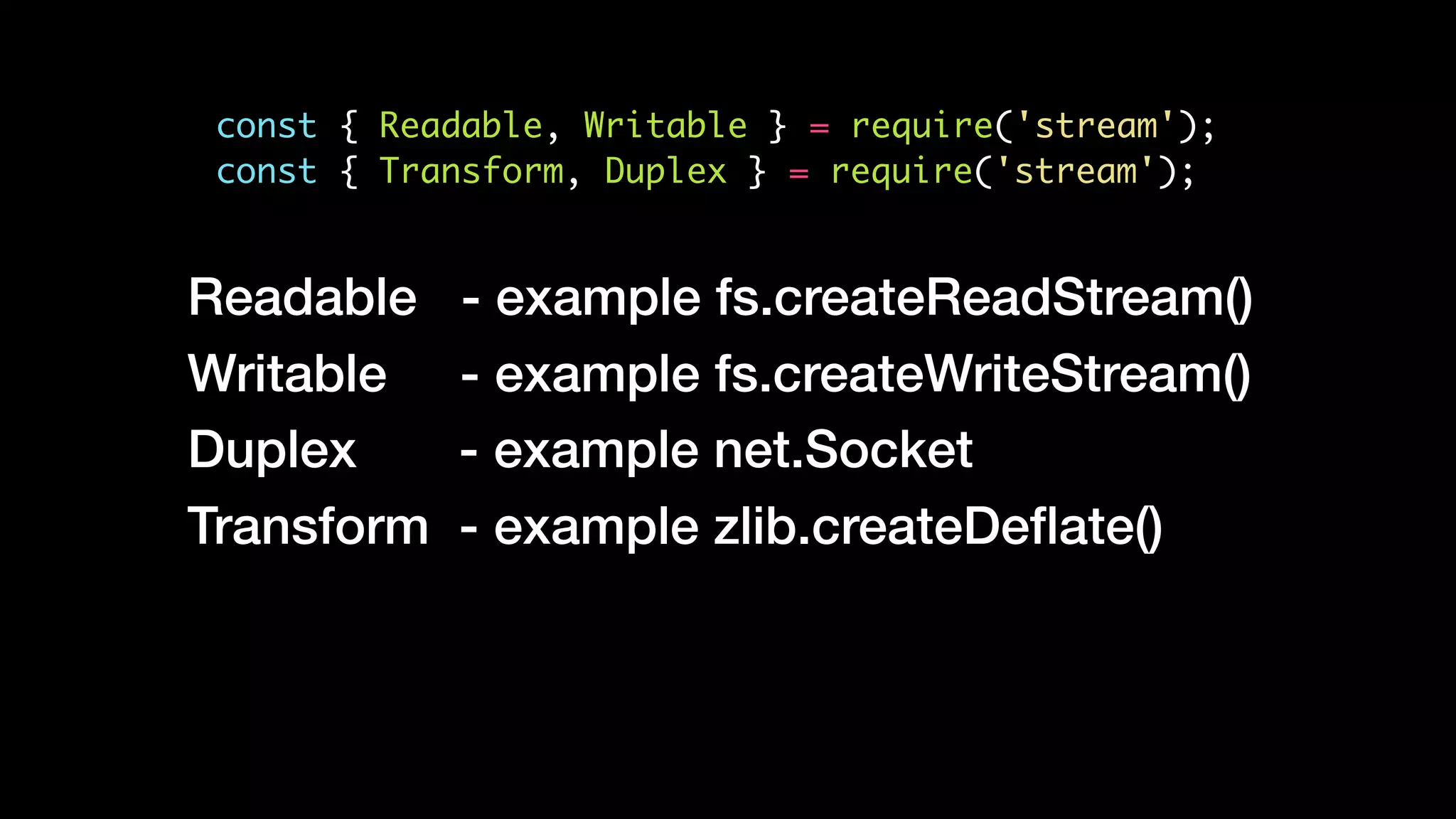 const { Readable, Writable } = require('stream');
const { Transform, Duplex } = require('stream');
Readable - example fs.createReadStream()
Writable - example fs.createWriteStream()
Duplex - example net.Socket
Transform - example zlib.createDeﬂate()
 