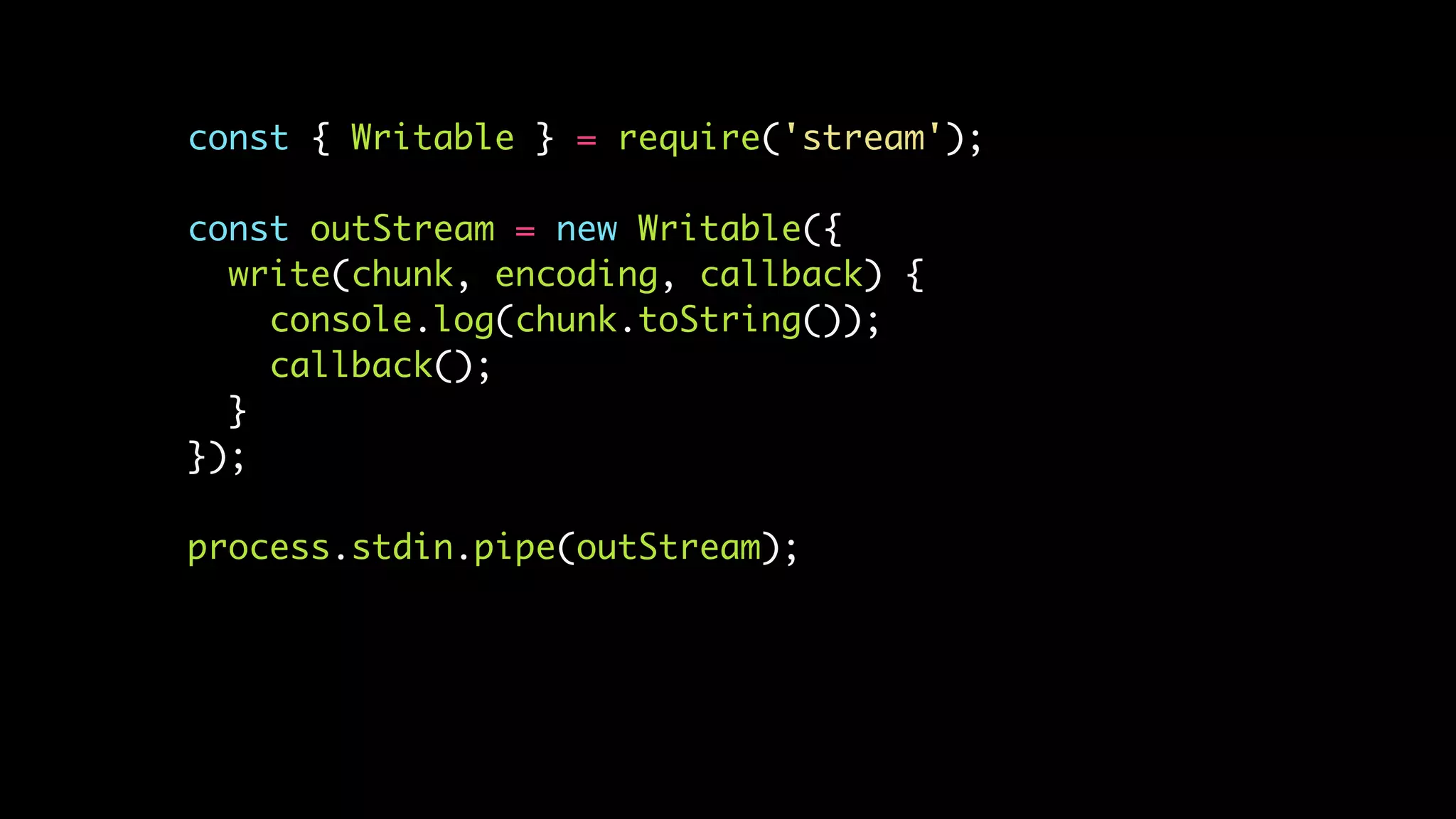 const { Writable } = require('stream');
const outStream = new Writable({
write(chunk, encoding, callback) {
console.log(chunk.toString());
callback();
}
});
process.stdin.pipe(outStream);
 