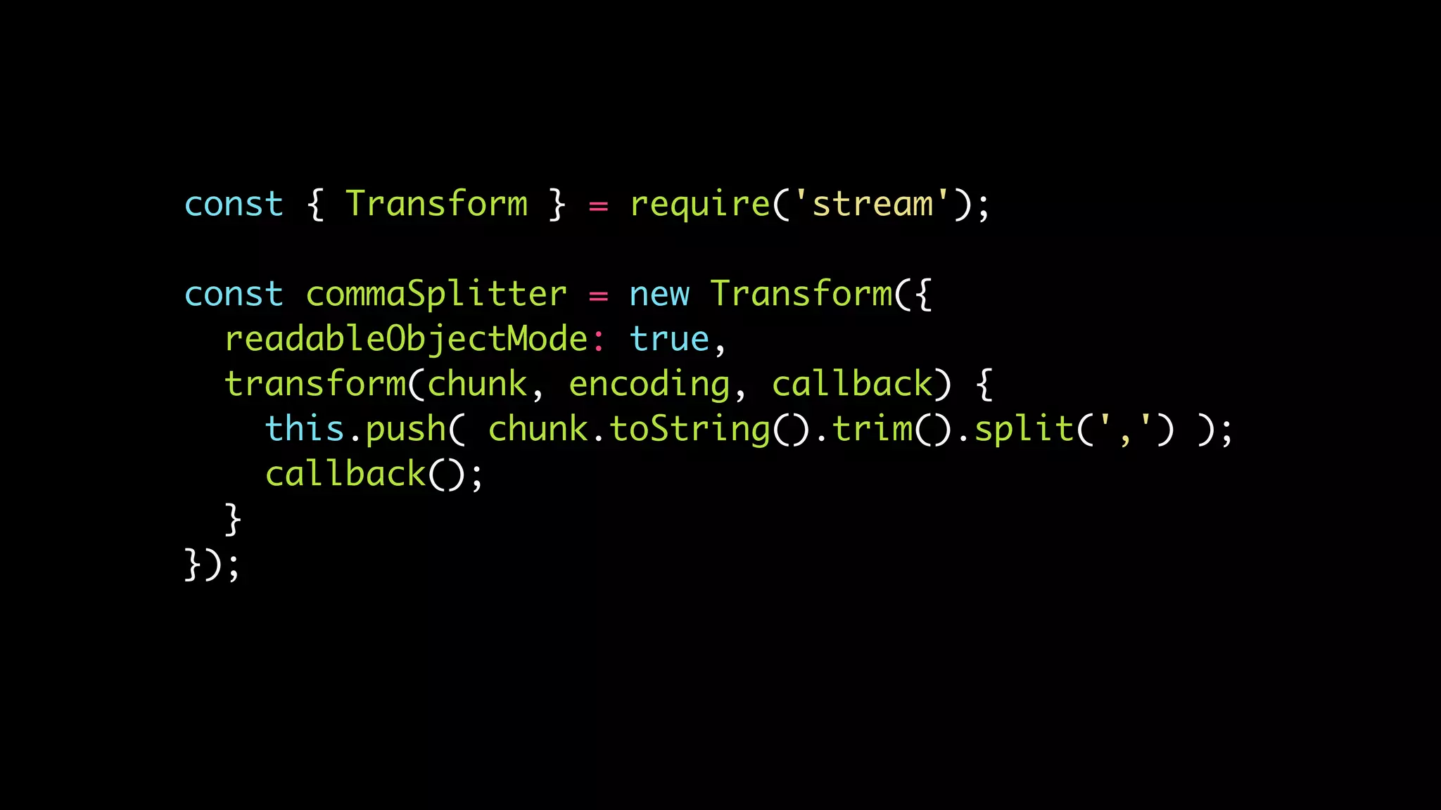const { Transform } = require('stream');
const commaSplitter = new Transform({
readableObjectMode: true,
transform(chunk, encoding, callback) {
this.push( chunk.toString().trim().split(',') );
callback();
}
});
 