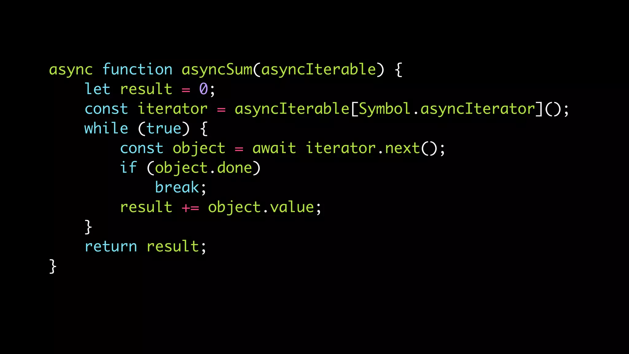 async function asyncSum(asyncIterable) {
let result = 0;
const iterator = asyncIterable[Symbol.asyncIterator]();
while (true) {
const object = await iterator.next();
if (object.done)
break;
result += object.value;
}
return result;
}
 