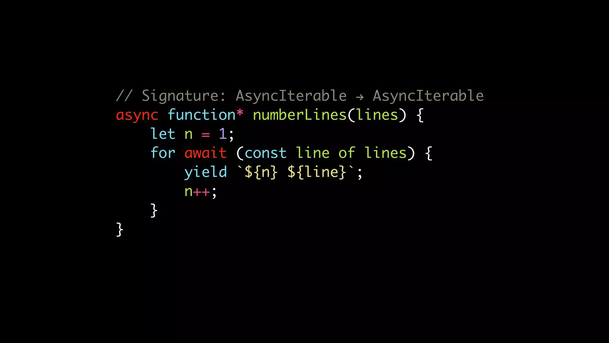// Signature: AsyncIterable ! AsyncIterable
async function* numberLines(lines) {
let n = 1;
for await (const line of lines) {
yield `${n} ${line}`;
n++;
}
}
 