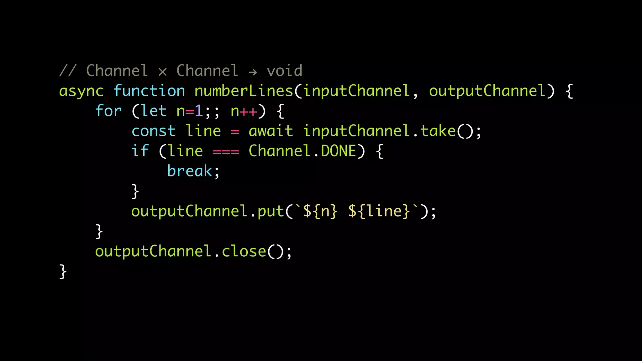 // Channel × Channel ! void
async function numberLines(inputChannel, outputChannel) {
for (let n=1;; n++) {
const line = await inputChannel.take();
if (line === Channel.DONE) {
break;
}
outputChannel.put(`${n} ${line}`);
}
outputChannel.close();
}
 