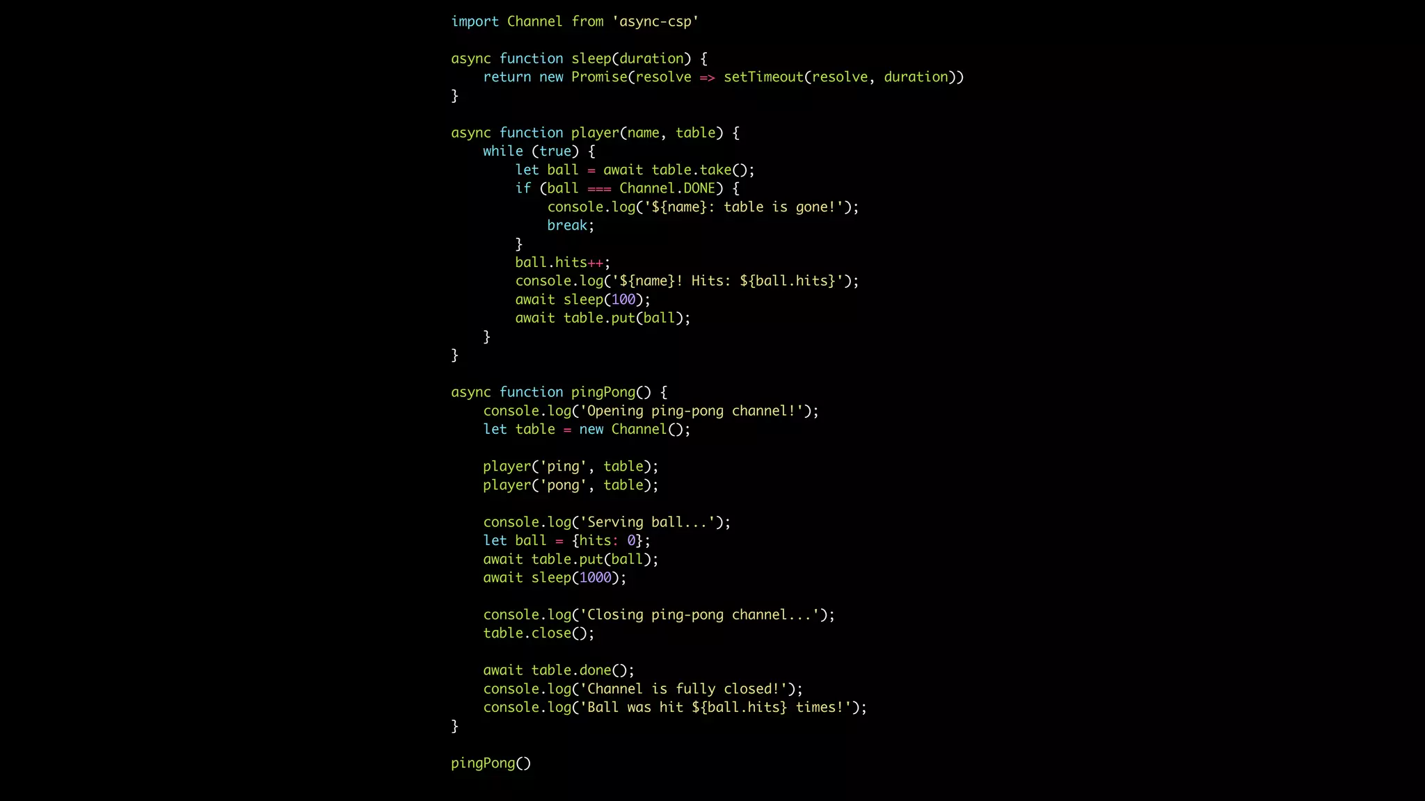 import Channel from 'async-csp'
async function sleep(duration) {
return new Promise(resolve => setTimeout(resolve, duration))
}
async function player(name, table) {
while (true) {
let ball = await table.take();
if (ball === Channel.DONE) {
console.log('${name}: table is gone!');
break;
}
ball.hits++;
console.log('${name}! Hits: ${ball.hits}');
await sleep(100);
await table.put(ball);
}
}
async function pingPong() {
console.log('Opening ping-pong channel!');
let table = new Channel();
player('ping', table);
player('pong', table);
console.log('Serving ball...');
let ball = {hits: 0};
await table.put(ball);
await sleep(1000);
console.log('Closing ping-pong channel...');
table.close();
await table.done();
console.log('Channel is fully closed!');
console.log('Ball was hit ${ball.hits} times!');
}
pingPong()
 