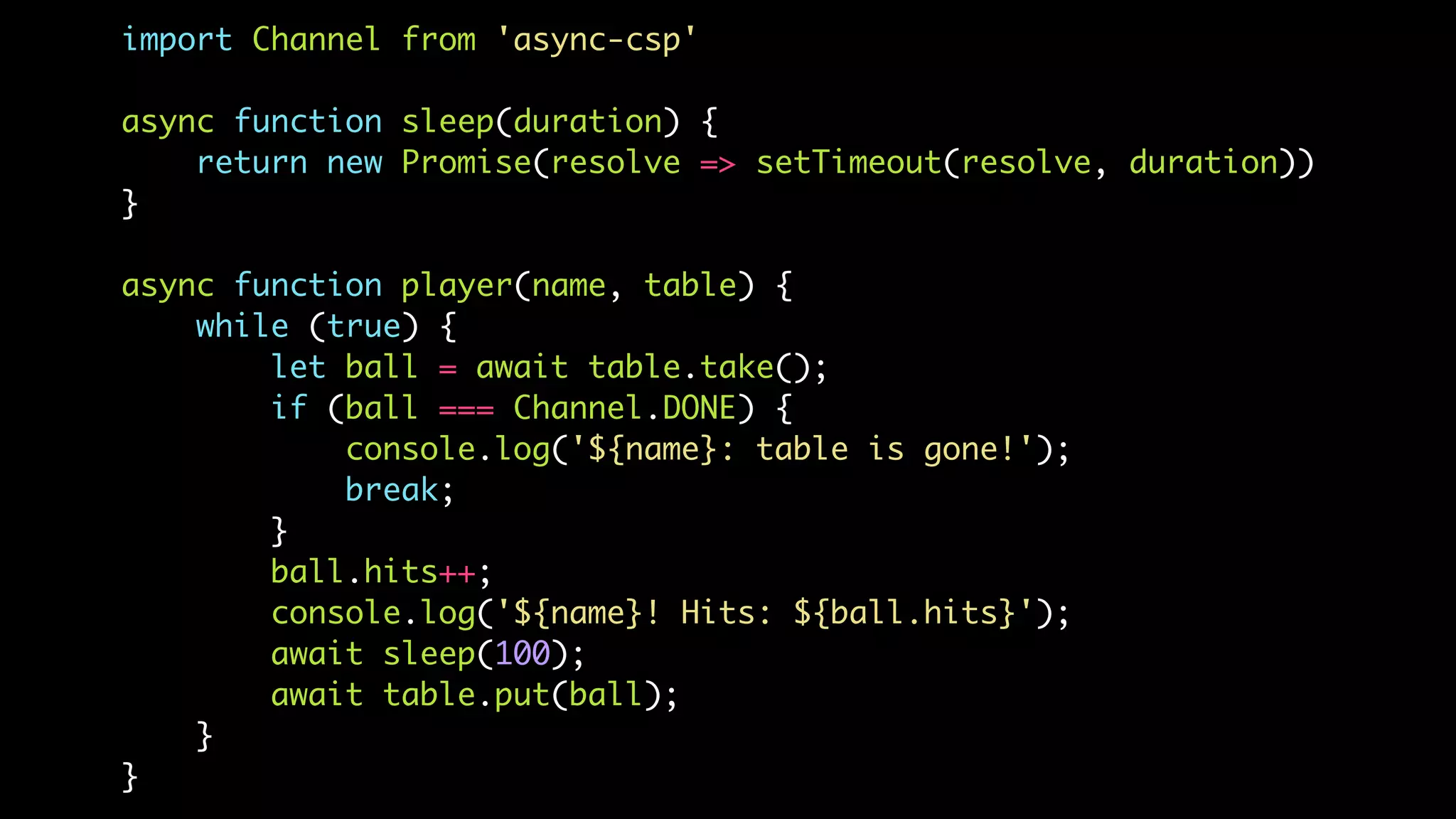 import Channel from 'async-csp'
async function sleep(duration) {
return new Promise(resolve => setTimeout(resolve, duration))
}
async function player(name, table) {
while (true) {
let ball = await table.take();
if (ball === Channel.DONE) {
console.log('${name}: table is gone!');
break;
}
ball.hits++;
console.log('${name}! Hits: ${ball.hits}');
await sleep(100);
await table.put(ball);
}
}
 