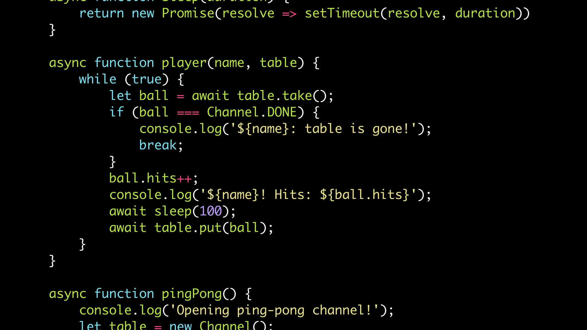 async function sleep(duration) {
return new Promise(resolve => setTimeout(resolve, duration))
}
async function player(name, table) {
while (true) {
let ball = await table.take();
if (ball === Channel.DONE) {
console.log('${name}: table is gone!');
break;
}
ball.hits++;
console.log('${name}! Hits: ${ball.hits}');
await sleep(100);
await table.put(ball);
}
}
async function pingPong() {
console.log('Opening ping-pong channel!');
 