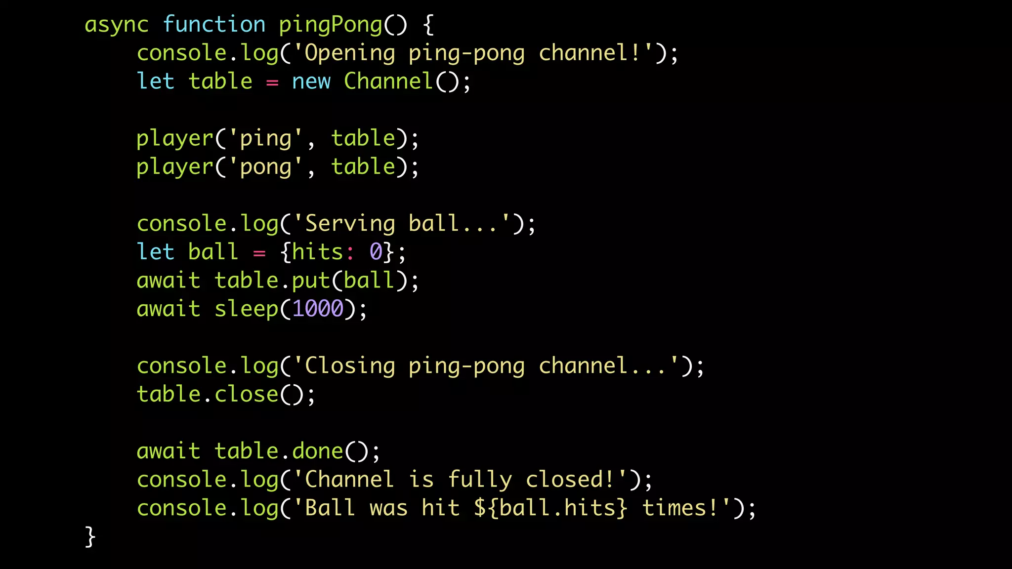 async function pingPong() {
console.log('Opening ping-pong channel!');
let table = new Channel();
player('ping', table);
player('pong', table);
console.log('Serving ball...');
let ball = {hits: 0};
await table.put(ball);
await sleep(1000);
console.log('Closing ping-pong channel...');
table.close();
await table.done();
console.log('Channel is fully closed!');
console.log('Ball was hit ${ball.hits} times!');
}
 