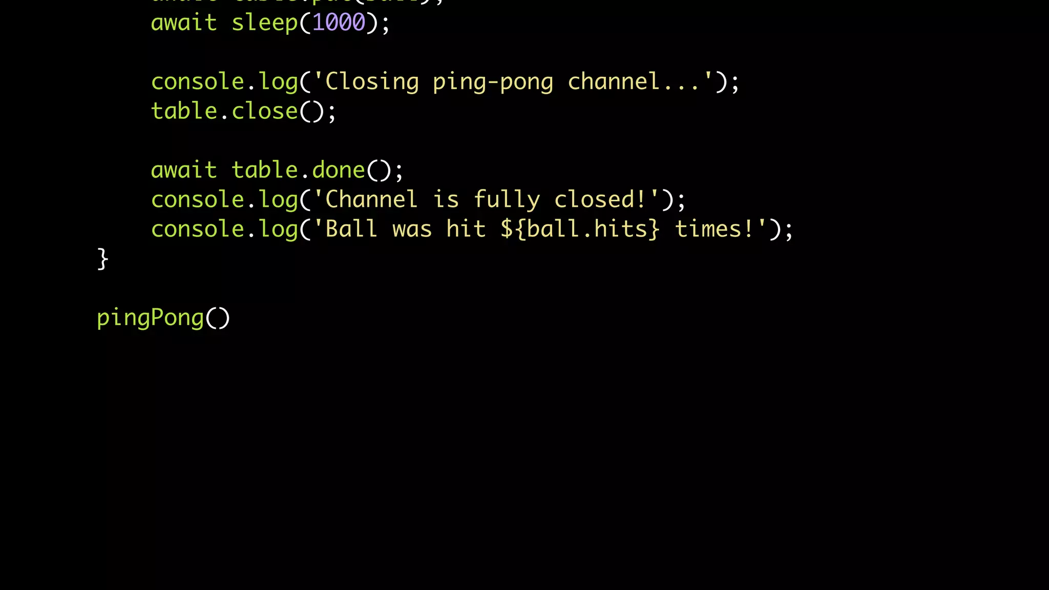 await table.put(ball);
await sleep(1000);
console.log('Closing ping-pong channel...');
table.close();
await table.done();
console.log('Channel is fully closed!');
console.log('Ball was hit ${ball.hits} times!');
}
pingPong()
 