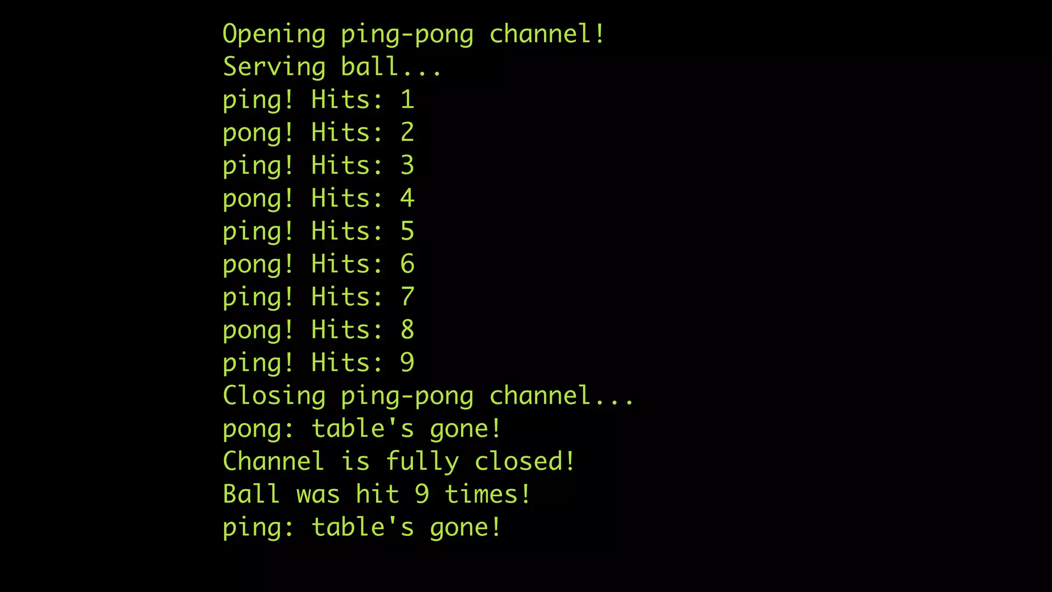 Opening ping-pong channel!
Serving ball...
ping! Hits: 1
pong! Hits: 2
ping! Hits: 3
pong! Hits: 4
ping! Hits: 5
pong! Hits: 6
ping! Hits: 7
pong! Hits: 8
ping! Hits: 9
Closing ping-pong channel...
pong: table's gone!
Channel is fully closed!
Ball was hit 9 times!
ping: table's gone!
 
