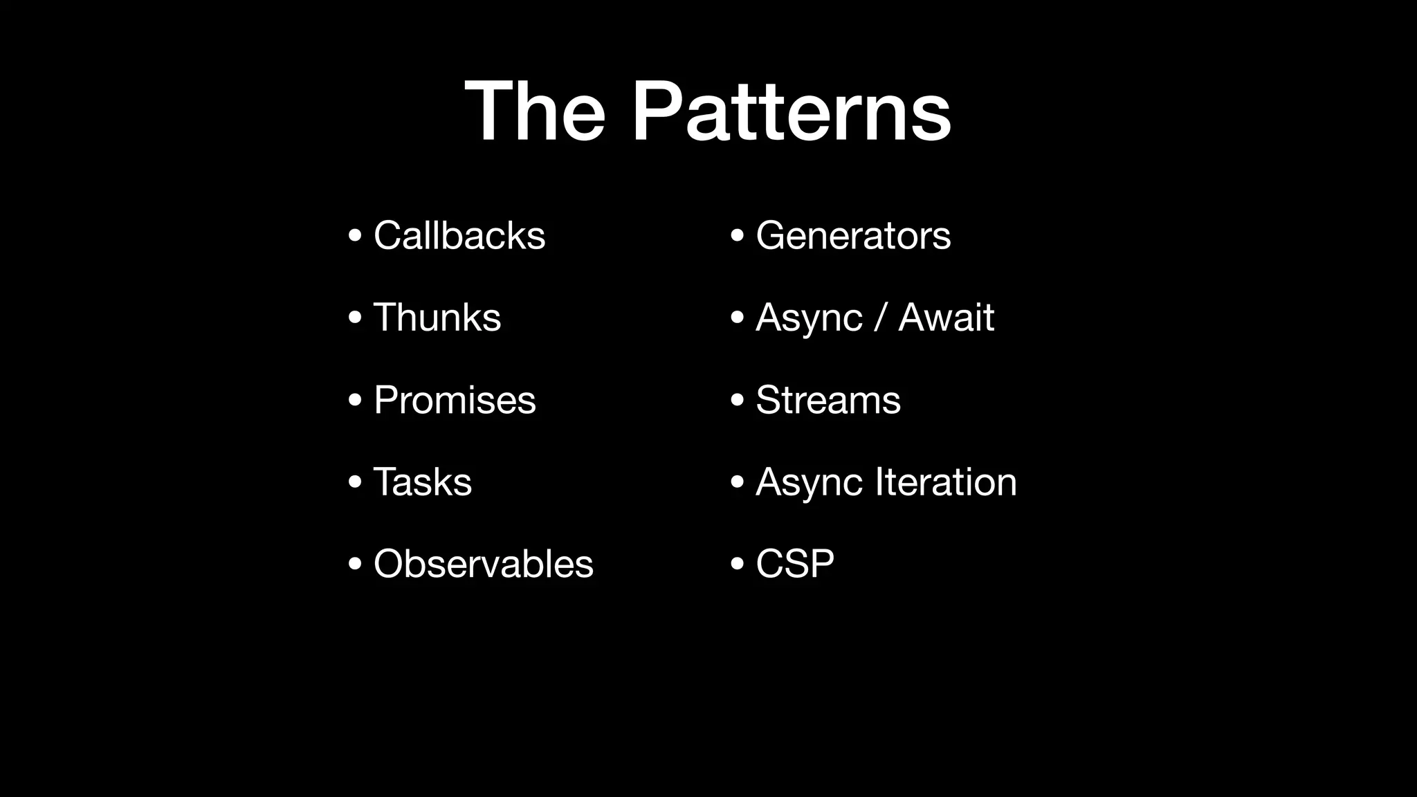 The Patterns
• Callbacks

• Thunks

• Promises

• Tasks

• Observables

• Generators

• Async / Await

• Streams

• Async Iteration

• CSP
 