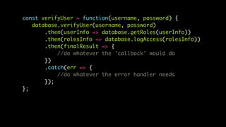 const verifyUser = function(username, password) {
database.verifyUser(username, password)
.then(userInfo => database.getRoles(userInfo))
.then(rolesInfo => database.logAccess(rolesInfo))
.then(finalResult => {
//do whatever the 'callback' would do
})
.catch(err => {
//do whatever the error handler needs
});
};
 