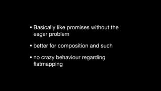 • Basically like promises without the
eager problem

• better for composition and such

• no crazy behaviour regarding
ﬂatmapping
 