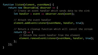 function listen(element, eventName) {
return new Observable( observer => {
// Create an event handler which sends data to the sink
let handler = event => observer.next(event);
// Attach the event handler
element.addEventListener(eventName, handler, true);
// Return a cleanup function which will cancel the stream
return () => {
// Detach the event handler from the element
element.removeEventListener(eventName, handler, true);
};
});
}
 